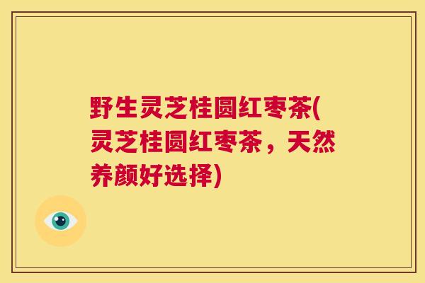 野生灵芝桂圆红枣茶(灵芝桂圆红枣茶,天然养颜好选择) 第1张 野生灵芝桂圆红枣茶(灵芝桂圆红枣茶,天然养颜好选择) 第1张
