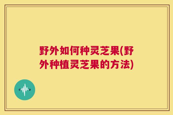 野外如何种灵芝果(野外种植灵芝果的方法) 第1张 野外如何种灵芝果(野外种植灵芝果的方法) 第1张