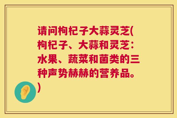 请问枸杞子大蒜灵芝(枸杞子、大蒜和灵芝：水果、蔬菜和菌类的三种声势赫赫的营养品。)  第1张