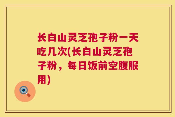 长白山灵芝孢子粉一天吃几次(长白山灵芝孢子粉,每日饭前空腹服用) 第1张 长白山灵芝孢子粉一天吃几次(长白山灵芝孢子粉,每日饭前空腹服用) 第1张