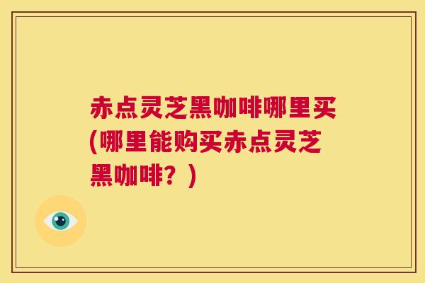 赤点灵芝黑咖啡哪里买(哪里能购买赤点灵芝黑咖啡？)  第1张