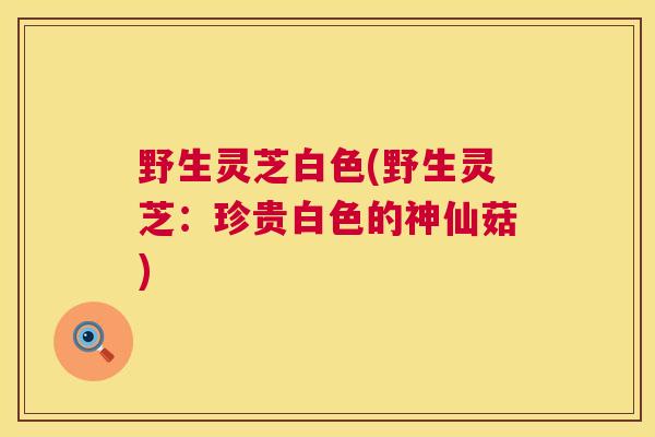 野生灵芝白色(野生灵芝:珍贵白色的神仙菇) 第1张 野生灵芝白色(野生灵芝:珍贵白色的神仙菇) 第1张