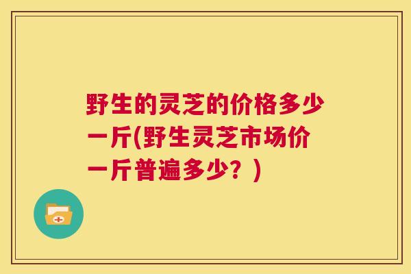 野生的灵芝的价格多少一斤(野生灵芝市场价一斤普遍多少？)  第1张