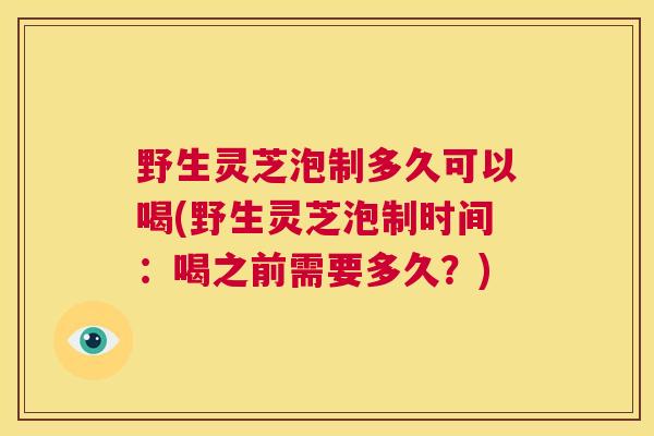野生灵芝泡制多久可以喝(野生灵芝泡制时间：喝之前需要多久？)  第1张
