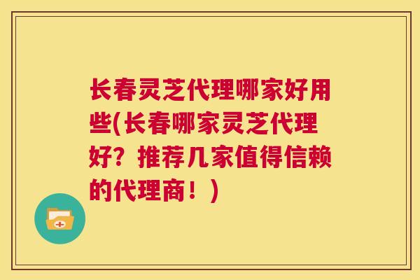 长春灵芝代理哪家好用些(长春哪家灵芝代理好？推荐几家值得信赖的代理商！)  第1张