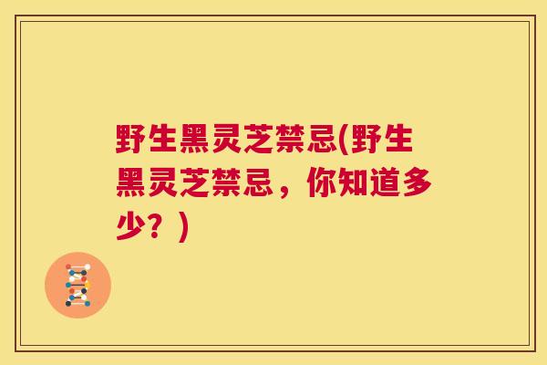野生黑灵芝禁忌(野生黑灵芝禁忌，你知道多少？)  第1张