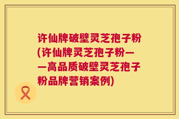 许仙牌破壁灵芝孢子粉(许仙牌灵芝孢子粉——高品质破壁灵芝孢子粉品牌营销案例) 第1张 许仙牌破壁灵芝孢子粉(许仙牌灵芝孢子粉——高品质破壁灵芝孢子粉品牌营销案例) 第1张