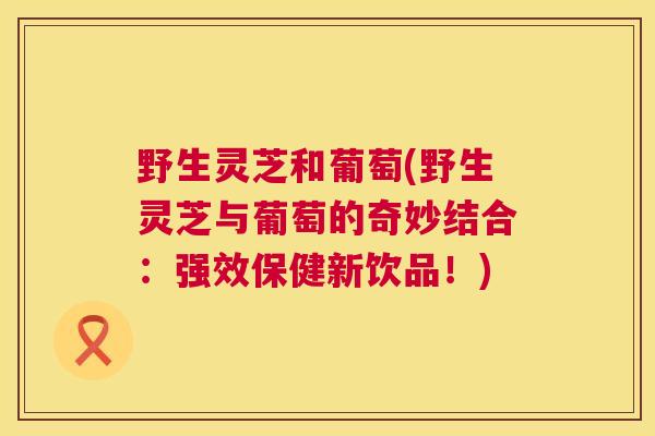 野生灵芝和葡萄(野生灵芝与葡萄的奇妙结合:强效保健新饮品!) 第1张 野生灵芝和葡萄(野生灵芝与葡萄的奇妙结合:强效保健新饮品!) 第1张