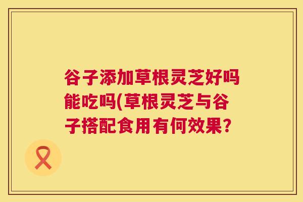 谷子添加草根灵芝好吗能吃吗(草根灵芝与谷子搭配食用有何效果？  第1张