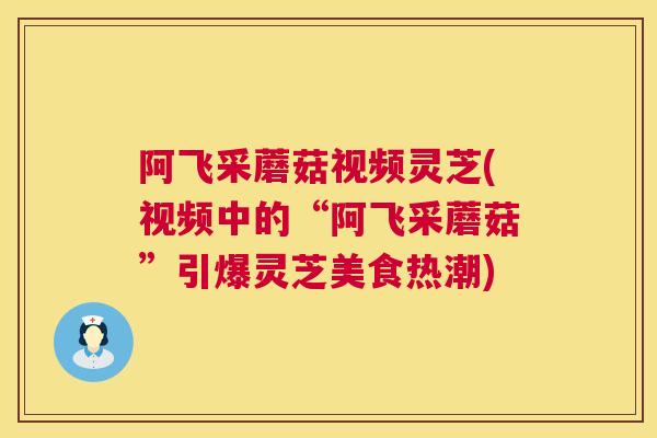 阿飞采蘑菇视频灵芝(视频中的“阿飞采蘑菇”引爆灵芝美食热潮)  第1张