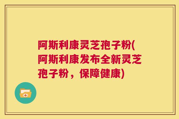 阿斯利康灵芝孢子粉(阿斯利康发布全新灵芝孢子粉，保障健康)  第1张