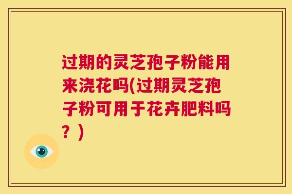过期的灵芝孢子粉能用来浇花吗(过期灵芝孢子粉可用于花卉肥料吗？)  第1张