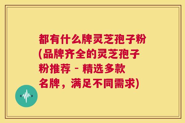 都有什么牌灵芝孢子粉(品牌齐全的灵芝孢子粉推荐 - 精选多款名牌，满足不同需求)  第1张