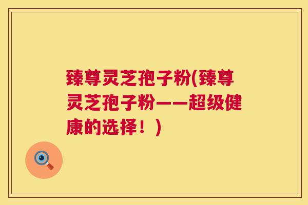 臻尊灵芝孢子粉(臻尊灵芝孢子粉——超级健康的选择！)  第1张