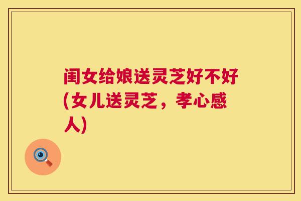 闺女给娘送灵芝好不好(女儿送灵芝，孝心感人)  第1张