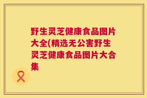 野生灵芝健康食品图片大全(精选无公害野生灵芝健康食品图片大合集  第1张