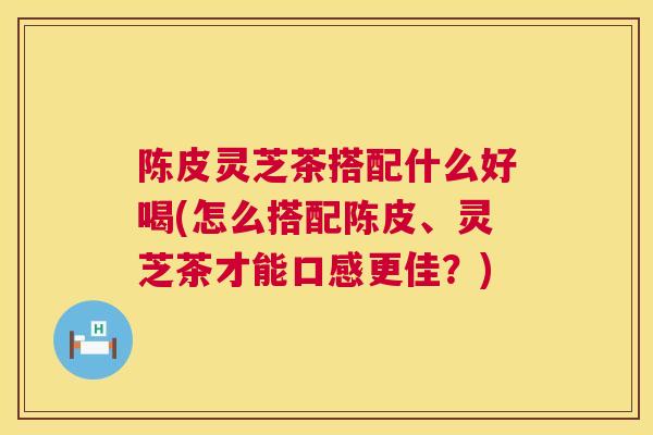 陈皮灵芝茶搭配什么好喝(怎么搭配陈皮、灵芝茶才能口感更佳？)  第1张
