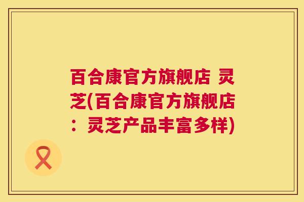 百合康官方旗舰店 灵芝(百合康官方旗舰店：灵芝产品丰富多样)  第1张
