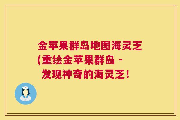 金苹果群岛地图海灵芝(重绘金苹果群岛 - 发现神奇的海灵芝! 第1张 金苹果群岛地图海灵芝(重绘金苹果群岛 - 发现神奇的海灵芝! 第1张