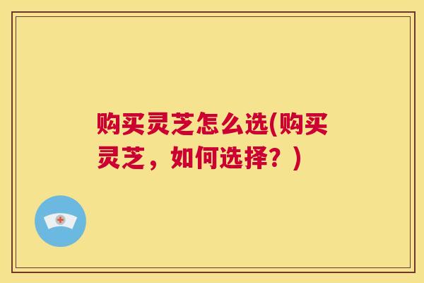 购买灵芝怎么选(购买灵芝，如何选择？)  第1张