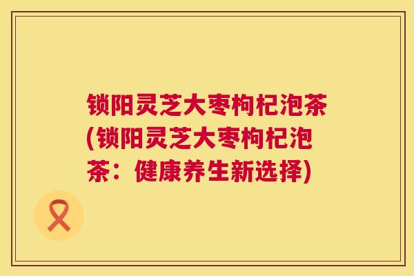 锁阳灵芝大枣枸杞泡茶(锁阳灵芝大枣枸杞泡茶:健康养生新选择) 第1张 锁阳灵芝大枣枸杞泡茶(锁阳灵芝大枣枸杞泡茶:健康养生新选择) 第1张