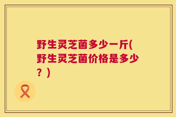 野生灵芝菌多少一斤(野生灵芝菌价格是多少？)  第1张