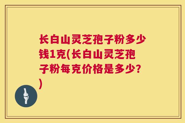 长白山灵芝孢子粉多少钱1克(长白山灵芝孢子粉每克价格是多少？)  第1张