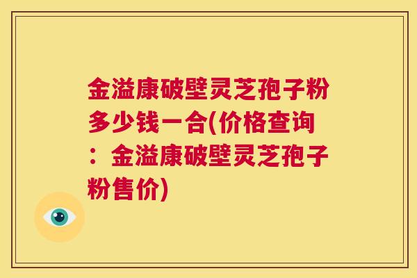 金溢康破壁灵芝孢子粉多少钱一合(价格查询:金溢康破壁灵芝孢子粉售价) 第1张 金溢康破壁灵芝孢子粉多少钱一合(价格查询:金溢康破壁灵芝孢子粉售价) 第1张
