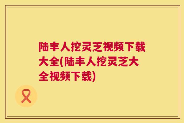 陆丰人挖灵芝视频下载大全(陆丰人挖灵芝大全视频下载)  第1张
