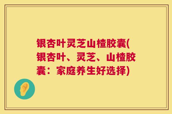 银杏叶灵芝山楂胶囊(银杏叶、灵芝、山楂胶囊：家庭养生好选择)  第1张