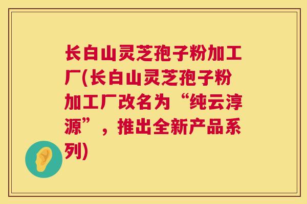 长白山灵芝孢子粉加工厂(长白山灵芝孢子粉加工厂改名为“纯云淳源”，推出全新产品系列)  第1张