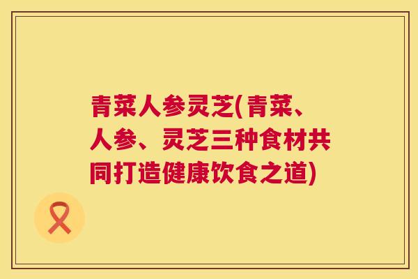 青菜人参灵芝(青菜、人参、灵芝三种食材共同打造健康饮食之道)  第1张