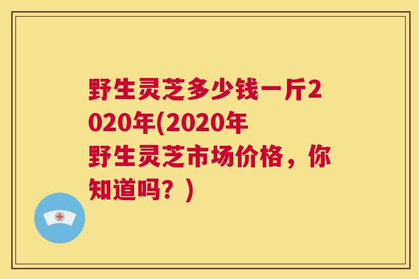 野生灵芝多少钱一斤2020年(2020年野生灵芝市场价格，你知道吗？)  第1张