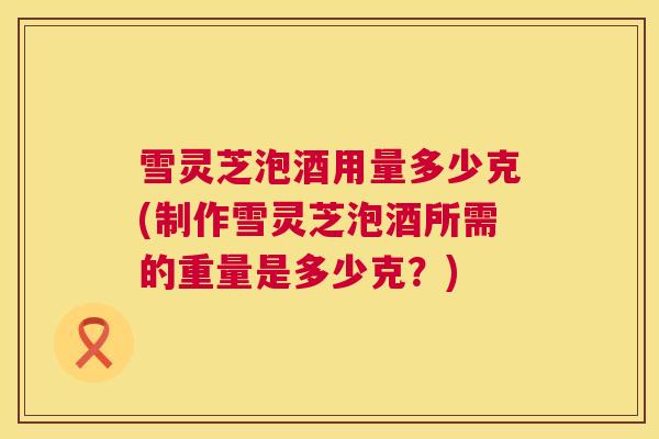 雪灵芝泡酒用量多少克(制作雪灵芝泡酒所需的重量是多少克？)  第1张