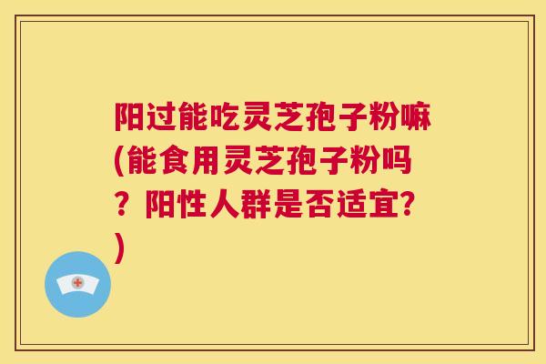 阳过能吃灵芝孢子粉嘛(能食用灵芝孢子粉吗？阳性人群是否适宜？)  第1张