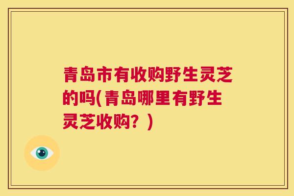 青岛市有收购野生灵芝的吗(青岛哪里有野生灵芝收购?) 第1张 青岛市有收购野生灵芝的吗(青岛哪里有野生灵芝收购?) 第1张