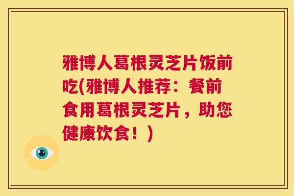 雅博人葛根灵芝片饭前吃(雅博人推荐：餐前食用葛根灵芝片，助您健康饮食！)  第1张
