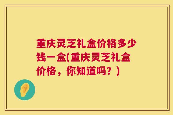 重庆灵芝礼盒价格多少钱一盒(重庆灵芝礼盒价格，你知道吗？)  第1张