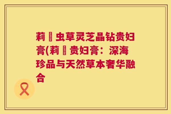 莉玥虫草灵芝晶钻贵妇膏(莉玥贵妇膏：深海珍品与天然草本奢华融合  第1张