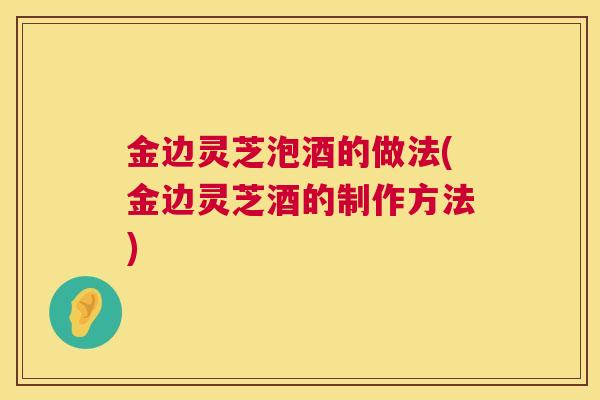 金边灵芝泡酒的做法(金边灵芝酒的制作方法)  第1张