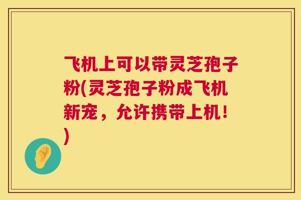 飞机上可以带灵芝孢子粉(灵芝孢子粉成飞机新宠，允许携带上机！)  第1张