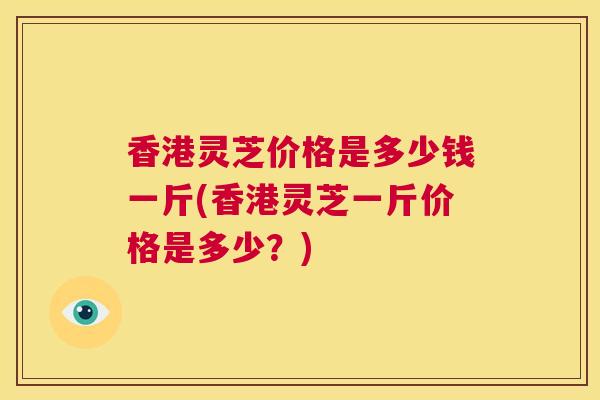 香港灵芝价格是多少钱一斤(香港灵芝一斤价格是多少？)  第1张