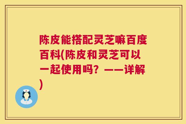 陈皮能搭配灵芝嘛百度百科(陈皮和灵芝可以一起使用吗？——详解)  第1张