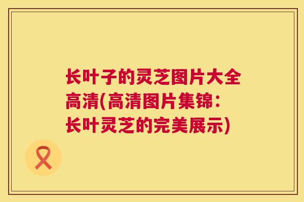 长叶子的灵芝图片大全高清(高清图片集锦：长叶灵芝的完美展示)  第1张
