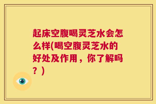 起床空腹喝灵芝水会怎么样(喝空腹灵芝水的好处及作用，你了解吗？)  第1张