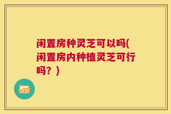 闲置房种灵芝可以吗(闲置房内种植灵芝可行吗？)  第1张