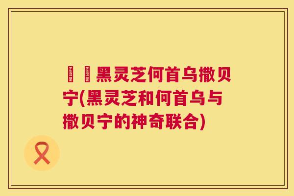 荳渼黑灵芝何首乌撒贝宁(黑灵芝和何首乌与撒贝宁的神奇联合)  第1张