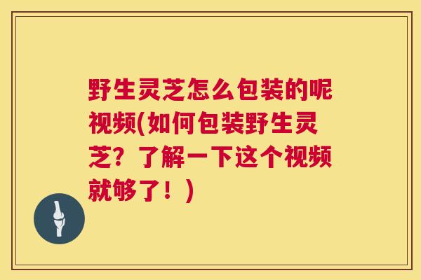 野生灵芝怎么包装的呢视频(如何包装野生灵芝？了解一下这个视频就够了！)  第1张