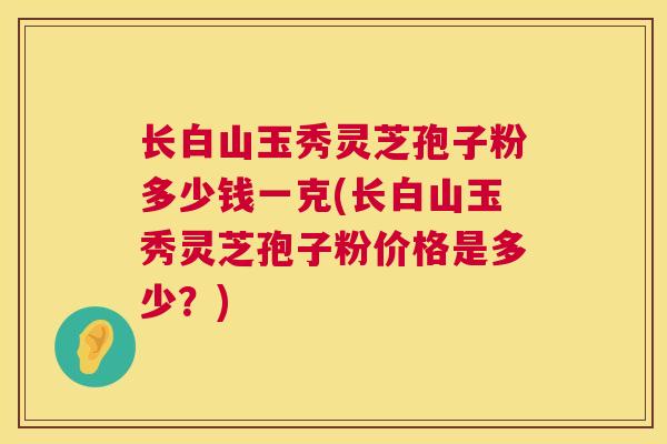 长白山玉秀灵芝孢子粉多少钱一克(长白山玉秀灵芝孢子粉价格是多少？)  第1张