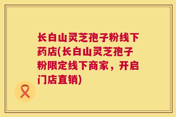 长白山灵芝孢子粉线下药店(长白山灵芝孢子粉限定线下商家,开启门店直销) 第1张 长白山灵芝孢子粉线下药店(长白山灵芝孢子粉限定线下商家,开启门店直销) 第1张